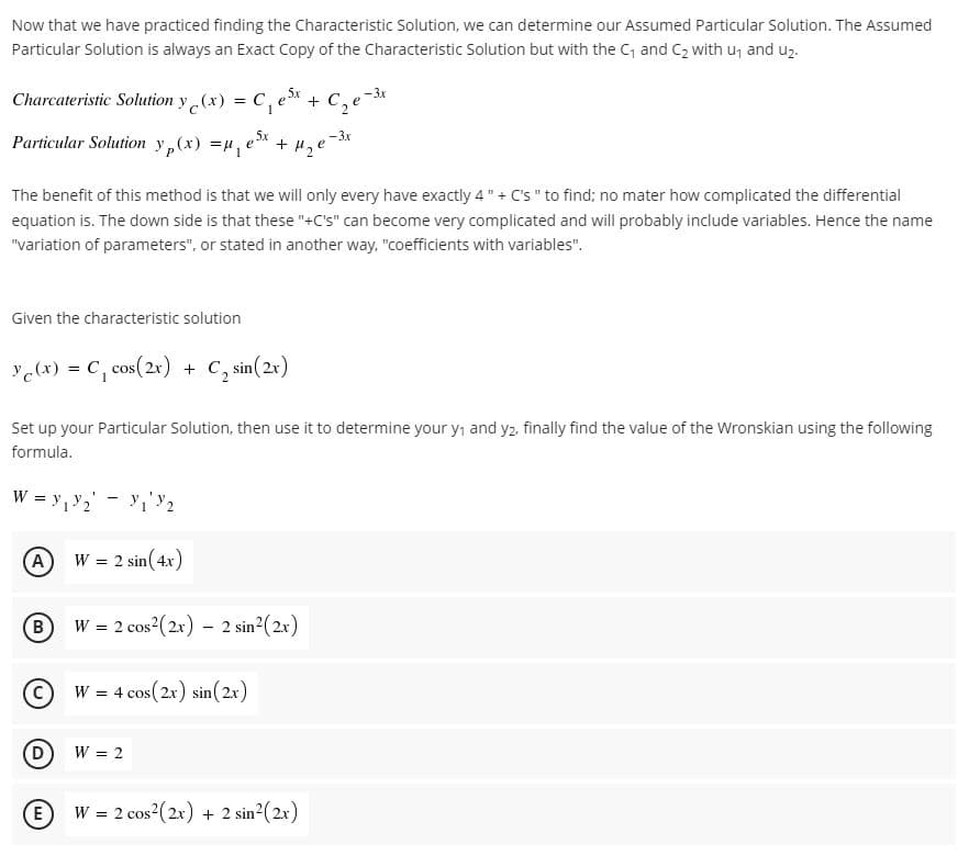 Now that we have practiced finding the Characteristic Solution, we can determine our Assumed Particular Solution. The Assumed
Particular Solution is always an Exact Copy of the Characteristic Solution but with the C and C2 with u, and uz.
Charcateristic Solution y (x) = C, e* + C, e
Sx
Particular Solution y,(x) =
e Sx
+ H,e
The benefit of this method is that we will only every have exactly 4" + C's " to find; no mater how complicated the differential
equation is. The down side is that these "+C's" can become very complicated and will probably include variables. Hence the name
"variation of parameters", or stated in another way, "coefficients with variables".
Given the characteristic solution
Ye(x) = C, cos(2x) + C, sin(2x)
Set up your Particular Solution, then use it to determine your y, and y2 finally find the value of the Wronskian using the following
formula.
W = y,y2' - y,'Y2
A
W = 2 sin(4x)
W = 2 cos?(2x) – 2 sin²(2x)
W = 4 cos(2x) sin(2x)
D
W = 2
E
W = 2 cos2(2x) + 2 sin?(2x)
B.
