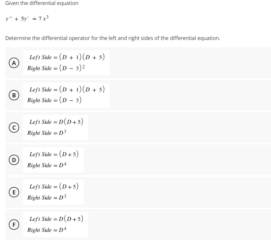 Given the differential equation
y" + 5y' = 7x3
Determine the differential operator for the left and right sides of the differential equation.
Left Side = (D + 1)(D + 5)
A
Right Side = (D - 3)2
Left Side = (D + 1)(D + 5)
B
Right Side = (D – 3)
Left Side = D(D+5)
Right Side = D3
Left Side = (D+5)
D
Right Side = D4
Left Side = (D+5)
E
Right Side = D3
Left Side = D (D+5)
F
Right Side = D4
