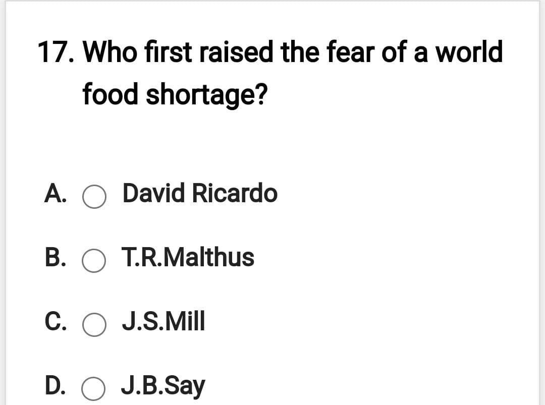 17. Who first raised the fear of a world
food shortage?
A. O David Ricardo
B. O T.R.Malthus
C. O J.S.Mill
D. O J.B.Say
