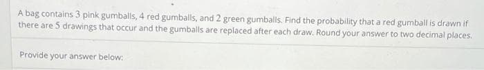 A bag contains 3 pink gumballs, 4 red gumballs, and 2 green gumballs. Find the probability that a red gumball is drawn if
there are 5 drawings that occur and the gumballs are replaced after each draw. Round your answer to two decimal places.
Provide your answer below: