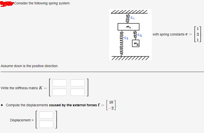 PConsider the following spring system.
with spring constants c
3
Assume down is the positive direction.
Write the stiffness matrix K
10
Compute the displacements caused by the external forces f
-2
Displacement =
