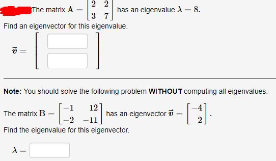 2 2
The matrix A
has an eigenvalue A = 8.
%3D
3 7
Find an eigenvector for this eigenvalue.
Note: You should solve the following problem WITHOUT computing all eigenvalues.
12
has an eigenvector v
The matrix B
-2 -11
2.
Find the eigenvalue for this eigenvector.
