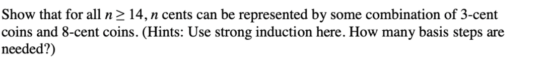 Show that for all n> 14, n cents can be represented by some combination of 3-cent
coins and 8-cent coins. (Hints: Use strong induction here. How many basis steps are
needed?)
