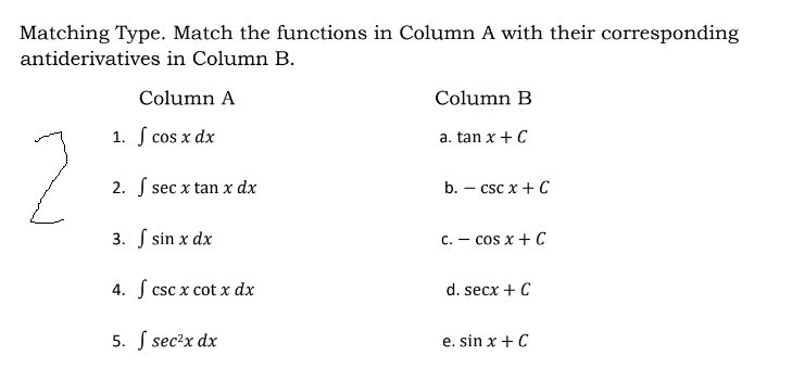 Matching Type. Match the functions in Column A with their corresponding
antiderivatives in Column B.
Column A
Column B
1. S cos x dx
a. tan x + C
2. S sec x tan x dx
b. – csc x + C
3. S sin x dx
C. - cos x + C
4. S csc x cot x dx
d. secx + C
5. S sec?x dx
e. sin x + C
