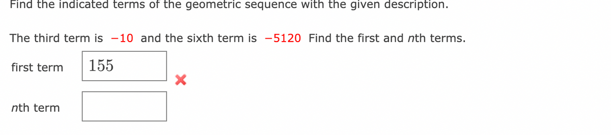 Find the indicated terms of the geometric sequence with the given description.
The third term is -10 and the sixth term is -5120 Find the first and nth terms.
first term 155
nth term
X