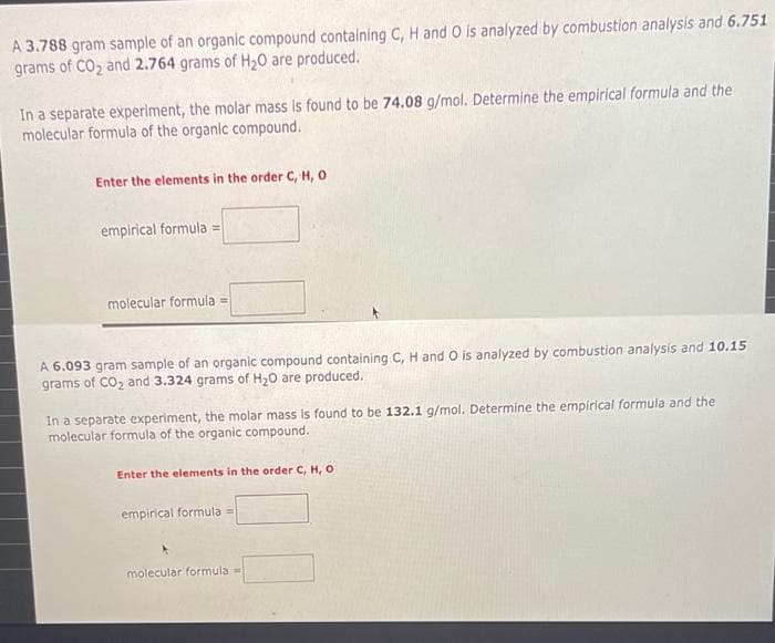 A 3.788 gram sample of an organic compound containing C, H and O is analyzed by combustion analysis and 6.751
grams of CO, and 2.764 grams of H,0 are produced.
In a separate experiment, the molar mass is found to be 74.08 g/mol. Determine the empirical formula and the
molecular formula of the organic compound.
Enter the elements in the order C, H, o
empirical formula =
molecular formula =
A 6.093 gram sample of an organic compound containing C, H and O is analyzed by combustion analysis and 10.15
grams of CO, and 3.324 grams of H20 are produced.
In a separate experiment, the molar mass is found to be 132.1 g/mol. Determine the empirical formula and the
molecular formula of the organic compound.
Enter the elements in the order C, H, O
empirical formula =
molecular formula =
