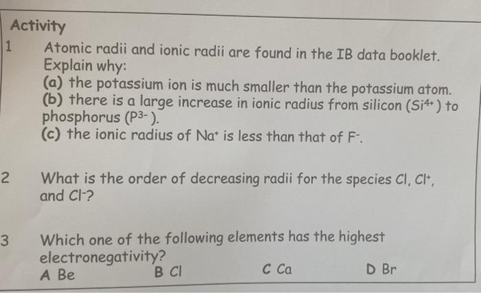 Activity
Atomic radii and ionic radii are found in the IB data booklet.
Explain why:
(a) the potassium ion is much smaller than the potassium atom.
(b) there is a large increase in ionic radius from silicon (Si4+) to
phosphorus (P3-).
(c) the ionic radius of Na* is less than that of F.
What is the order of decreasing radii for the species Cl, Cl*,
and Cl-?
2
Which one of the following elements has the highest
electronegativity?
A Be
B CI
C Ca
D Br
