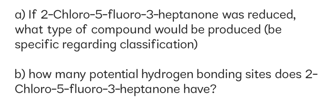 a) If 2-Chloro-5-fluoro-3-heptanone was reduced,
what type of compound would be produced (be
specific regarding classification)
b) how many potential hydrogen bonding sites does 2-
Chloro-5-fluoro-3-heptanone have?
