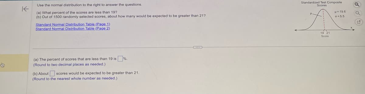 K
Use the normal distribution to the right to answer the questions.
(a) What percent of the scores are less than 19?
(b) Out of 1500 randomly selected scores, about how many would be expected to be greater than 21?
Standard Normal Distribution Table (Page 1)
Standard Normal Distribution Table (Page 2)
(a) The percent of scores that are less than 19 is%.
(Round to two decimal places as needed.)
(b) About scores would be expected to be greater than 21.
(Round to the nearest whole number as needed.)
Standardized Test Composite
Scores
A
19 21
Score
μ=19.6
a = 5.5
Q
Q
G