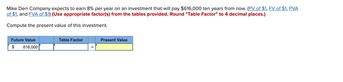 Mike Derr Company expects to earn 8% per year on an investment that will pay $616,000 ten years from now. (PV of $1, FV of $1, PVA
of $1, and FVA of $1) (Use appropriate factor(s) from the tables provided. Round "Table Factor" to 4 decimal places.)
Compute the present value of this investment.
Future Value
$
616,000
Table Factor
Present Value