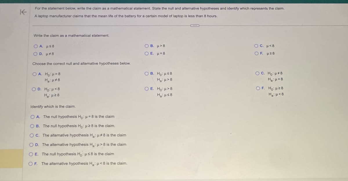 K
For the statement below, write the claim as a mathematical statement. State the null and alternative hypotheses and identify which represents the claim.
A laptop manufacturer claims that the mean life of the battery for a certain model of laptop is less than 8 hours.
Write the claim as a mathematical statement.
OA μs8
OD. μ#8
Choose the correct null and alternative hypotheses below.
OA. H₂:μ=8
H₂:#8
OD. Ho: <8
H₂:28
Identify which is the claim.
OA. The null hypothesis Ho: H=8 is the claim
OB. The null hypothesis Ho: 28 is the claim.
OC. The alternative hypothesis H₂:
OD. The alternative hypothesis H₂:
O E. The null hypothesis Ho: ≤8 is the claim
OF. The alternative hypothesis H₂: <8 is the claim.
#8 is the claim
>8 is the claim
OB. μ>8
Ο Ε. μ=8
OB. Ho:μ≤8
H:H>8
O E. Ho: >8
H:Hs8
C
Ο C. μ<8
OF. μ28
OC. Ho: H#8
H₂:μ=8
OF. Ho: 28
H₂: μ<8