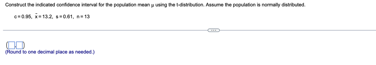 Construct the indicated confidence interval for the population mean μ using the t-distribution. Assume the population is normally distributed.
c = 0.95, x= 13.2, s=0.61, n = 13
(Round to one decimal place as needed.)