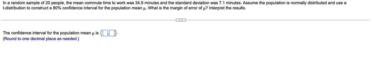 In a random sample of 20 people, the mean commute time to work was 34.9 minutes and the standard deviation was 7.1 minutes. Assume the population is normally distributed and use a
t-distribution to construct a 80% confidence interval for the population mean µ. What is the margin of error of µ? Interpret the results.
The confidence interval for the population mean μ is ().
(Round to one decimal place as needed.)