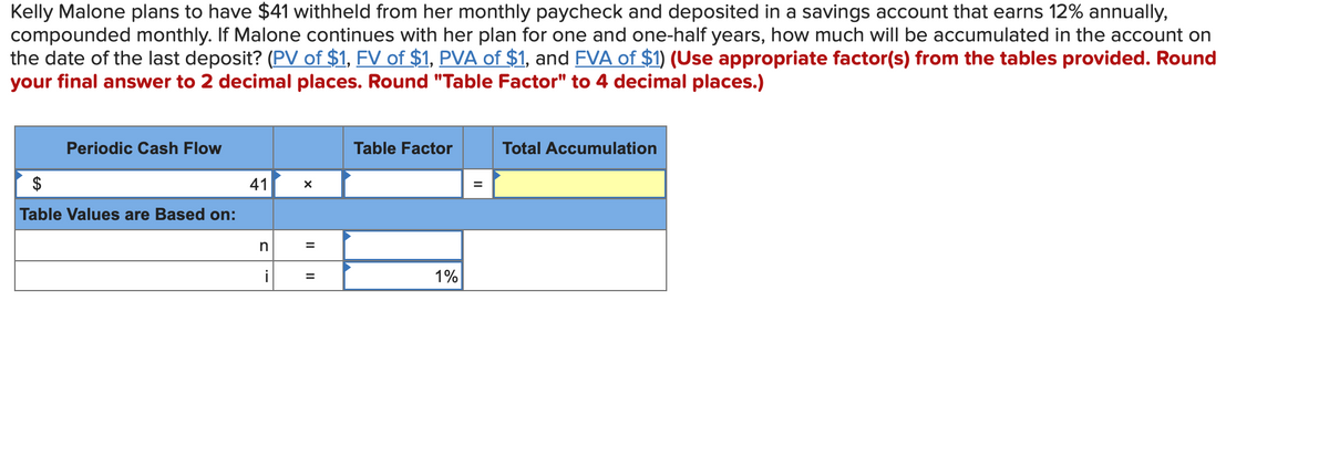 Kelly Malone plans to have $41 withheld from her monthly paycheck and deposited in a savings account that earns 12% annually,
compounded monthly. If Malone continues with her plan for one and one-half years, how much will be accumulated in the account on
the date of the last deposit? (PV of $1, FV of $1, PVA of $1, and FVA of $1) (Use appropriate factor(s) from the tables provided. Round
your final answer to 2 decimal places. Round "Table Factor" to 4 decimal places.)
Periodic Cash Flow
Table Values are Based on:
41
n
i
X
=
=
Table Factor
1%
=
Total Accumulation