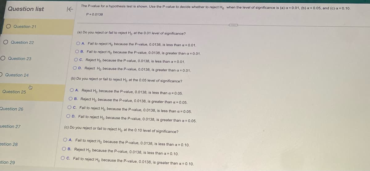 Question list
O
O Question 21
O Question 22
O Question 23
Question 24
Question 25
Question 26
uestion 27
estion 28
stion 29
↓
K
The P-value for a hypothesis test is shown. Use the P-value to decide whether to reject Ho when the level of significance is (a) a = 0.01, (b) a = 0.05, and (c) a=0.10.
P=0.0138
(a) Do you reject or fail to reject Ho at the 0.01 level of significance?
OA. Fail to reject Ho because the P-value, 0.0138, is less than α=0.01.
OB. Fail to reject Ho because the P-value, 0.0138, is greater than a = 0.01.
OC. Reject Ho because the P-value, 0.0138, is less than a = 0.01.
OD. Reject Ho because the P-value, 0.0138, is greater than a = 0.01.
(b) Do you reject or fail to reject Ho at the 0.05 level of significance?
O A. Reject Ho because the P-value, 0.0138, is less than a = 0.05.
OB. Reject Ho because the P-value, 0.0138, is greater than a = 0.05.
OC. Fail to reject Ho because the P-value, 0.0138, is less than a = 0.05.
O D. Fail to reject Ho because the P-value, 0.0138, is greater than a = 0.05.
(c) Do you reject or fail to reject Ho at the 0.10 level of significance?
OA. Fail to reject Ho because the P-value, 0.0138, is less than a = 0.10.
OB. Reject Ho because the P-value, 0.0138, is less than a = 0.10.
OC. Fail to reject Ho because the P-value, 0.0138, is greater than a = 0.10.