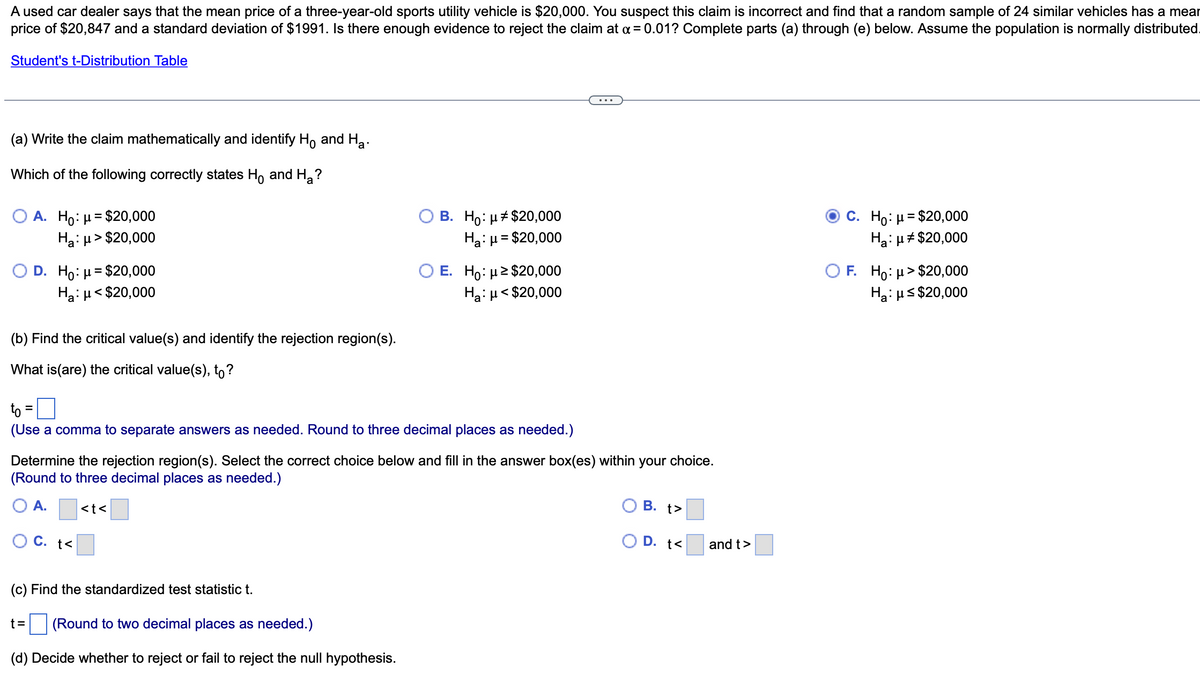 A used car dealer says that the mean price of a three-year-old sports utility vehicle is $20,000. You suspect this claim is incorrect and find that a random sample of 24 similar vehicles has a mear
price of $20,847 and a standard deviation of $1991. Is there enough evidence to reject the claim at a = 0.01? Complete parts (a) through (e) below. Assume the population is normally distributed
Student's t-Distribution Table
(a) Write the claim mathematically and identify Ho and Ha
Which of the following correctly states Ho and H₂?
O A. Ho: μ = $20,000
Ha:μ>$20,000
D. Ho: μ = $20,000
Ha: μ< $20,000
(b) Find the critical value(s) and identify the rejection region(s).
What is (are) the critical value(s), to?
to =
(Use a comma to separate answers as needed. Round to three decimal places as needed.)
t<
O B. Ho: μ# $20,000
Ha: μ = $20,000
Determine the rejection region(s). Select the correct choice below and fill in the answer box(es) within your choice.
(Round to three decimal places as needed.)
A.
<t<
E. Ho: μ ≥ $20,000
Ha: μ<$20,000
(c) Find the standardized test statistic t.
t= (Round to two decimal places as needed.)
(d) Decide whether to reject or fail to reject the null hypothesis.
B. t>
D. t<
and t>
C. Ho: μ = $20,000
Ha: μ# $20,000
OF. Ho: μ> $20,000
Ha: μ≤ $20,000