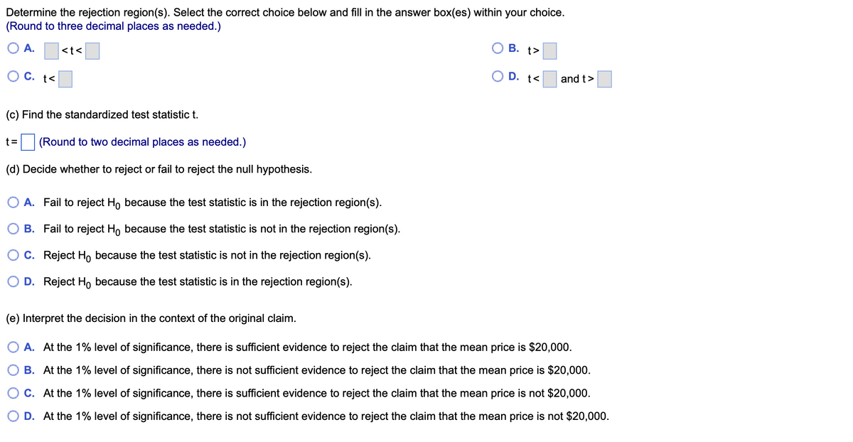 Determine the rejection region(s). Select the correct choice below and fill in the answer box(es) within your choice.
(Round to three decimal places as needed.)
A.
O C. t<
<t<
(c) Find the standardized test statistic t.
t= (Round to two decimal places as needed.)
(d) Decide whether to reject or fail to reject the null hypothesis.
A. Fail to reject Ho because the test statistic is in the rejection region(s).
B. Fail to reject Ho because the test statistic is not in the rejection region(s).
C. Reject Ho because the test statistic is not in the rejection region(s).
D. Reject Ho because the test statistic is in the rejection region(s).
B. t>
D. t<
and t>
(e) Interpret the decision in the context of the original claim.
O A. At the 1% level of significance, there is sufficient evidence to reject the claim that the mean price is $20,000.
B. At the 1% level of significance, there is not sufficient evidence to reject the claim that the mean price is $20,000.
C. At the 1% level of significance, there is sufficient evidence to reject the claim that the mean price is not $20,000.
D. At the 1% level of significance, there is not sufficient evidence to reject the claim that the mean price is not $20,000.