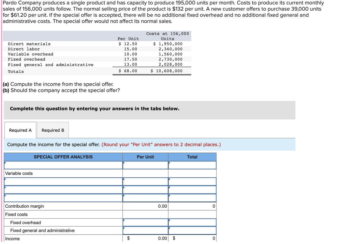 Pardo Company produces a single product and has capacity to produce 195,000 units per month. Costs to produce its current monthly
sales of 156,000 units follow. The normal selling price of the product is $132 per unit. A new customer offers to purchase 39,000 units
for $61.20 per unit. If the special offer is accepted, there will be no additional fixed overhead and no additional fixed general and
administrative costs. The special offer would not affect its normal sales.
Direct materials
Direct labor
Variable overhead
Fixed overhead
Fixed general and administrative
Totals
(a) Compute the income from the special offer.
(b) Should the company accept the special offer?
Required A Required B
Complete this question by entering your answers in the tabs below.
Variable costs
Per Unit
$ 12.50
15.00
10.00
17.50
13.00
$ 68.00
SPECIAL OFFER ANALYSIS
Compute the income for the special offer. (Round your "Per Unit" answers to 2 decimal places.)
Contribution margin
Fixed costs
Costs at 156,000
Units
Fixed overhead
Fixed general and administrative
Income
$ 1,950,000
2,340,000
1,560,000
2,730,000
2,028,000
$ 10,608,000
Per Unit
0.00
0.00 $
Total
0