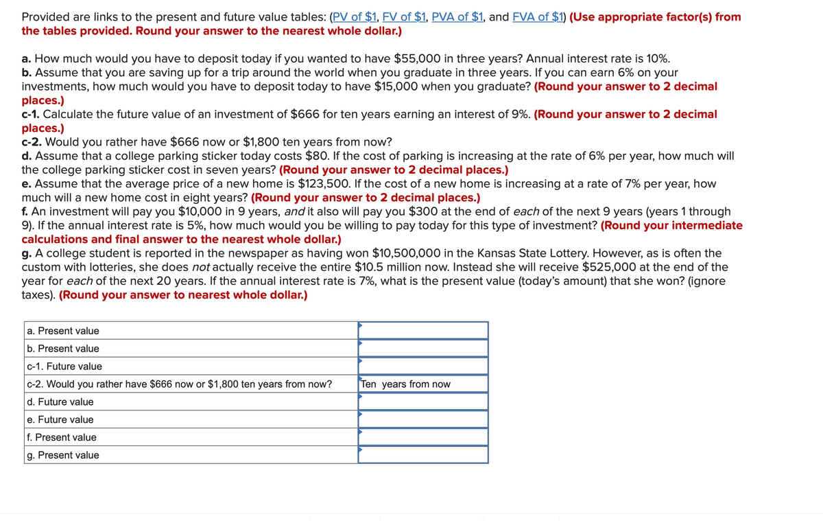 Provided are links to the present and future value tables: (PV of $1, FV of $1, PVA of $1, and FVA of $1) (Use appropriate factor(s) from
the tables provided. Round your answer to the nearest whole dollar.)
a. How much would you have to deposit today if you wanted to have $55,000 in three years? Annual interest rate is 10%.
b. Assume that you are saving up for a trip around the world when you graduate in three years. If you can earn 6% on your
investments, how much would you have to deposit today to have $15,000 when you graduate? (Round your answer to 2 decimal
places.)
c-1. Calculate the future value of an investment of $666 for ten years earning an interest of 9%. (Round your answer to 2 decimal
places.)
c-2. Would you rather have $666 now or $1,800 ten years from now?
d. Assume that a college parking sticker today costs $80. If the cost of parking is increasing at the rate of 6% per year, how much will
the college parking sticker cost in seven years? (Round your answer to 2 decimal places.)
e. Assume that the average price of a new home is $123,500. If the cost of a new home is increasing at a rate of 7% per year, how
much will a new home cost in eight years? (Round your answer to 2 decimal places.)
f. An investment will pay you $10,000 in 9 years, and it also will pay you $300 at the end of each of the next 9 years (years 1 through
9). If the annual interest rate is 5%, how much would you be willing to pay today for this type of investment? (Round your intermediate
calculations and final answer to the nearest whole dollar.)
g. A college student is reported in the newspaper as having won $10,500,000 in the Kansas State Lottery. However, as is often the
custom with lotteries, she does not actually receive the entire $10.5 million now. Instead she will receive $525,000 at the end of the
year for each of the next 20 years. If the annual interest rate is 7%, what is the present value (today's amount) that she won? (ignore
taxes). (Round your answer to nearest whole dollar.)
a. Present value
b. Present value
c-1. Future value
c-2. Would you rather have $666 now or $1,800 ten years from now?
d. Future value
e. Future value
f. Present value
g. Present value
Ten years from now