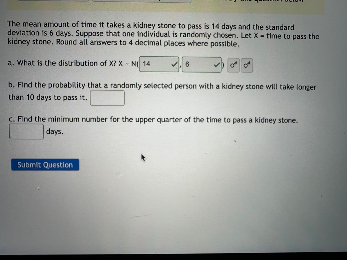 The mean amount of time it takes a kidney stone to pass is 14 days and the standard
deviation is 6 days. Suppose that one individual is randomly chosen. Let X = time to pass the
kidney stone. Round all answers to 4 decimal places where possible.
a. What is the distribution of X? X-N 14
☑. 6
0°
&
b. Find the probability that a randomly selected person with a kidney stone will take longer
than 10 days to pass it.
c. Find the minimum number for the upper quarter of the time to pass a kidney stone.
days.
Submit Question