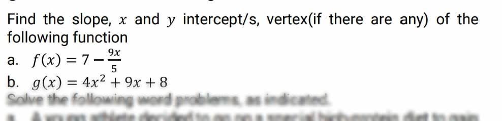 Find the slope, x and y intercept/s, vertex(if there are any) of the
following function
a. f(x) = 7–
b. g(x) = 4x2 + 9x + 8
Solve
9x
5
