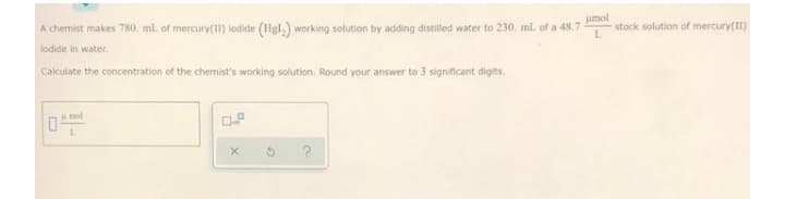 jamol
stock solution of mercury(II)
A chemist makes 780. ml. of mercury(11) lodide (Hgl,) working solution by adding distilled water to 230. ml. of a 48.7
lodide in water.
Calculate the concentration of the chemist's working solution. Round your answer to 3 significant digits.
Hol
