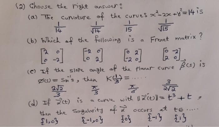 (2) Choose the right answer:
(a) The curvature of the curves x2x+y=14is
14
14
(b) Which of the following is
15
VI5
Frenet matrix ?
E2 o
(C) If the slepe angle at the Planar curve
Res) is
Øs) = Sn's, then K=
%3D
.....
(d) If 2t) is
then the Singularity of a occurs at te .
$1,03
a curve with 3+t,
....
