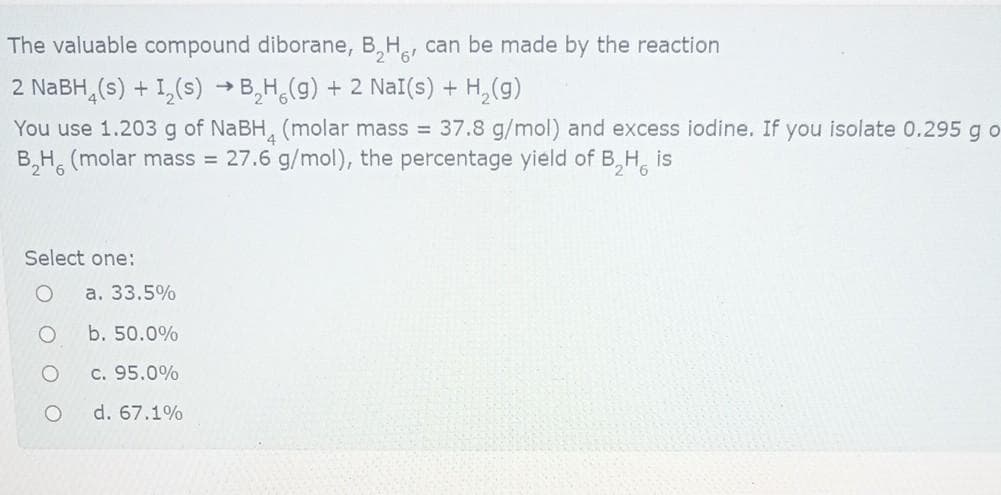 The valuable compound diborane, B,H, can be made by the reaction
2 NABH, (s) + 1,(s) → B,H,(g) + 2 NaI(s) +
You use 1.203 g of NABH, (molar mass = 37.8 g/mol) and excess iodine. If you isolate 0.295 g o
B,H, (molar mass = 27.6 g/mol), the percentage yield of B,H, is
Select one:
a. 33.5%
b. 50.0%
c. 95.0%
d. 67.1%
