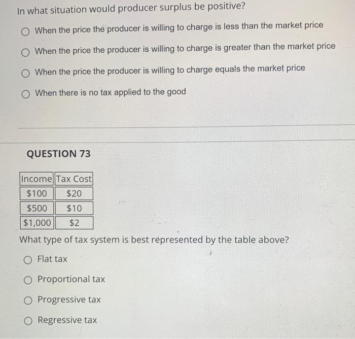 In what situation would producer surplus be positive?
O When the price the producer is willing to charge is less than the market price
O When the price the producer is willing to charge is greater than the market price
When the price the producer is willing to charge equals the market price
O When there is no tax applied to the good
QUESTION 73
Income Tax Cost
$100
$20
$500
$10
$1,000
$2
What type of tax system is best represented by the table above?
Flat tax
O Proportional tax
O Progressive tax
O Regressive tax
