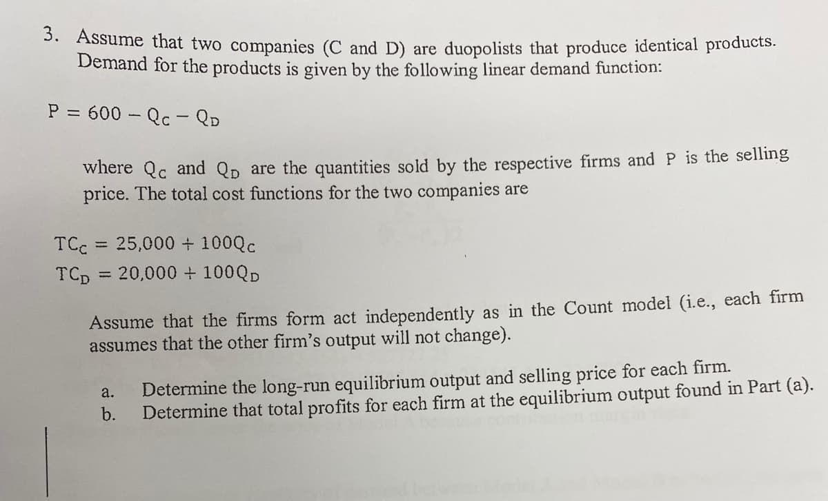 3. Assume that two companies (C and D) are duopolists that produce identical products.
Demand for the products is given by the following linear demand function:
P = 600 - Qc - QD
where Qc and Qp are the quantities sold by the respective firms and P is the selling
price. The total cost functions for the two companies are
TCc = 25,000+ 100QC
TCp = 20,000 + 100QD
%3D
Assume that the firms form act independently as in the Count model (i.e., each firm
assumes that the other firm's output will not change).
Determine the long-run equilibrium output and selling price for each firm.
a.
b.
Determine that total profits for each firm at the equilibrium output found in Part (a).
