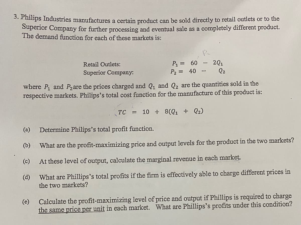 3. Philips Industries manufactures a certain product can be sold directly to retail outlets or to the
Superior Company for further processing and eventual sale as a completely different product.
The demand function for each of these markets is:
P1 =
P2 =
2Q1
Q2
Retail Outlets:
60
Superior Company:
40
where P, and Pzare the prices charged and Q, and Q2 are the quantities sold in the
respective markets. Philips's total cost function for the manufacture of this product is:
TC =
10 + 8(Q1 + Q2)
(a)
Determine Philips's total profit function.
(b)
What are the profit-maximizing price and output levels for the product in the two markets?
(c)
At these level of output, calculate the marginal revenue in each market.
(d)
What are Phillips's total profits if the firm is effectively able to charge different prices in
the two markets?
(e)
Calculate the profit-maximizing level of price and output if Phillips is required to charge
the same price per unit in each market. What are Phillips's profits under this condition?
