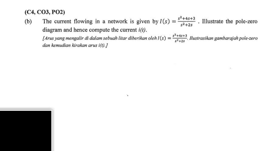 (C4, CO3, PO2)
(b)
The current flowing in a network is given by I(s)
diagram and hence compute the current i(t).
[Arus yang mengalir di dalam sebuah litar diberikan oleh I (s) =
dan kemudian kirakan arus i(t).]
=
s²+45+3
s²+2s
s²+45+3
s²+2s
Illustrate the pole-zero
Ilustrasikan gambarajah pole-zero