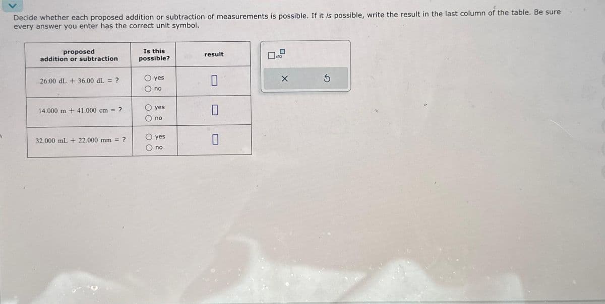 Decide whether each proposed addition or subtraction of measurements is possible. If it is possible, write the result in the last column of the table. Be sure
every answer you enter has the correct unit symbol.
proposed
addition or subtraction
26.00 dL + 36.00 dL = ?
14.000 m + 41.000 cm = ?
32.000 mL + 22.000 mm = ?
Is this
possible?
O O
00
yes
no
yes
no
yes
no
result
0
П
0
0
☐x10
X
S