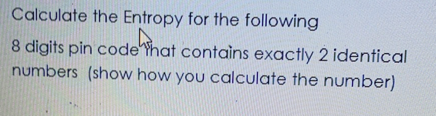 Calculate the Entropy for the following
8 digits pin code Yhat contains exactly 2 identical
numbers (show how you calculate the number)
