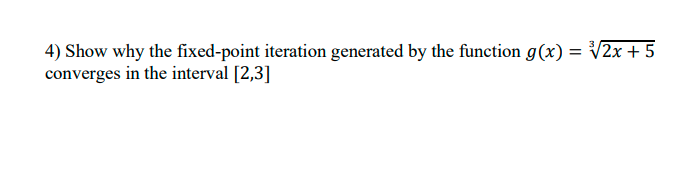 4) Show why the fixed-point iteration generated by the function g(x) = V2x + 5
converges in the interval [2,3]
