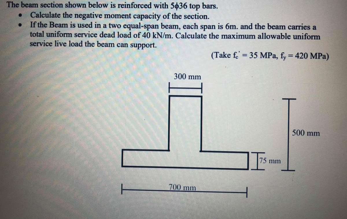 The beam section shown below is reinforced with 5636 top bars.
Calculate the negative moment capacity of the section.
If the Beam is used in a two equal-span beam, each span is 6m. and the beam carries a
total uniform service dead load of 40 kN/m. Calculate the maximum allowable uniform
service live load the beam can support.
(Take f = 35 MPa, fy = 420 MPa)
%3D
300 mm
500 mm
75mm
700 mm
