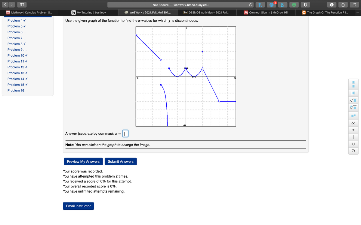 Not Secure
webwork.bmcc.cuny.edu
Mathway | Calculus Problem S...
b My Tutoring | bartleby
WeBWork : 2021_Fall_MAT301_...
Bb DESMOS Activities – 2021 Fall...
M Connect Sign In | McGraw Hill
C The Graph Of The Function F I..
Problem 4 V
Use the given graph of the function to find the x-values for which J is discontinuous.
Problem 5 v
Problem 6 ...
Problem 7 ...
Problem 8 v
Problem 9 ...
Problem 10 r
Problem 11 r
Problem 12 r
Problem 13 v
Problem 14 r
-6
Problem 15 v
Problem 16
-6
TC
Answer (separate by commas): x =
|
Note: You can click on the graph to enlarge the image.
Tt
Preview My Answers
Submit Answers
Your score was recorded.
You have attempted this problem 2 times.
You received a score of 0% for this attempt.
Your overall recorded score is 0%.
You have unlimited attempts remaining.
Email Instructor
