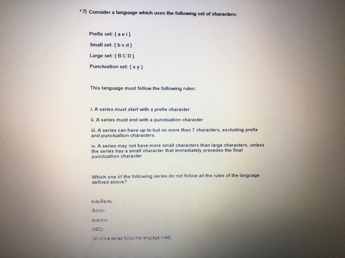 **Consider a language which uses the following set of characters:**

- **Prefix set:** {a, e, i}
- **Small set:** {b, c, d}
- **Large set:** {B, C, D}
- **Punctuation set:** {x, y}

**This language must follow the following rules:**

i. A series must start with a prefix character.

ii. A series must end with a punctuation character.

iii. A series can have up to but no more than 7 characters, excluding prefix and punctuation characters.

iv. A series may not have more small characters than large characters, unless the series has a small character that immediately precedes the final punctuation character.

**Which one of the following series do not follow all the rules of the language defined above?**

1. eyeyBeyy
2. iBcdxx
3. axaxbxx
4. ibBDy
5. [All of the series follow the language rules]