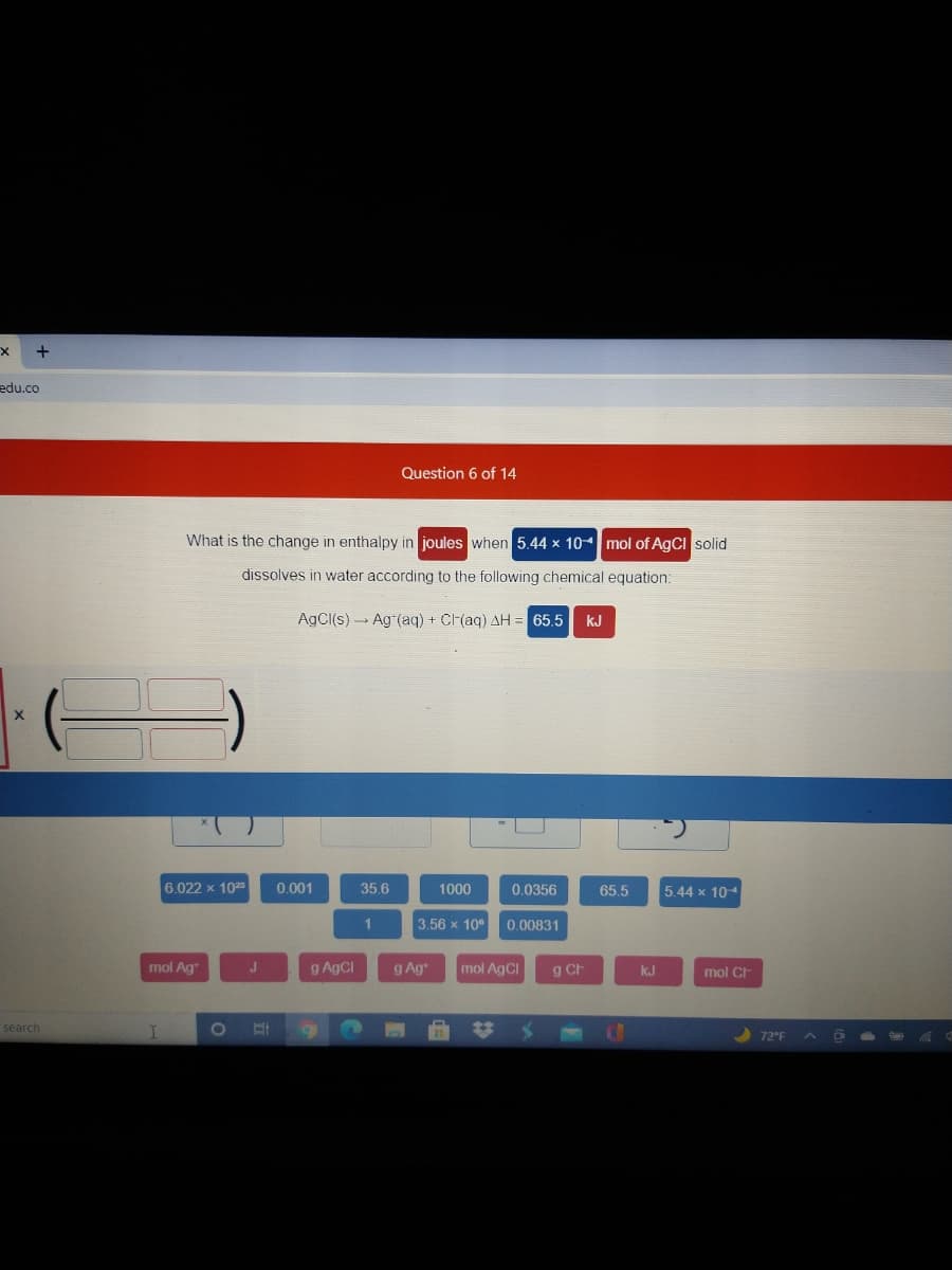 edu.co
Question 6 of 14
What is the change in enthalpy in joules when 5.44 x 104mol of AgCI solid
dissolves in water according to the following chemical equation:
AgCI(s) Ag (aq) + C(aq) AH = 65.5
kJ
6.022 x 102
0.001
35.6
1000
0.0356
65.5
5.44 x 104
3.56 x 10°
0.00831
mol Ag
g AgCl
g Ag
mol AgCI
g Ch
kJ
mol CH
search
%23
72°F
