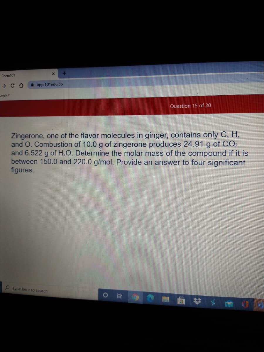 Chem101
A app. 101edu.co
Logout
Question 15 of 20
Zingerone, one of the flavor molecules in ginger, contains only C, H,
and O. Combustion of 10.0 g of zingerone produces 24.91 g of CO.
and 6.522 g of H2O. Determine the molar mass of the compound if it is
between 150.0 and 220.0 g/mol. Provide an answer to four significant
figures.
Type here to search
