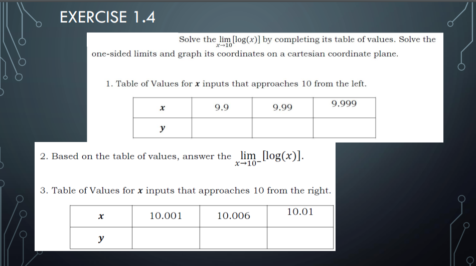 EXERCISE 1.4
Solve the lim [log(x)] by completing its table of values. Solve the
x-10
one-sided limits and graph its coordinates on a cartesian coordinate plane.
1. Table of Values for x inputs that approaches 10 from the left.
9.999
9.9
9.99
y
2. Based on the table of values, answer the lim_ [log(x)J.
x→10-
3. Table of Values for x inputs that approaches 10 from the right.
10.01
10.001
10.006
y
