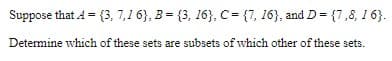 Suppose that A = {3, 7,1 6}, 3 = {3, 16}, C= {7, 16}, and D= {7,8, 1 6}.
Determine which of these sets are subsets of which other of these sets.
