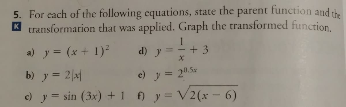 5. For each of the following equations, state the parent function and the
K transformation that was applied. Graph the transformed function.
1
a) y = (x + 1)²
d) y
+3
%3D
b) y = 2|x|
e) y = 20.5x
%3D
c) y = sin (3x) + 1 f) y = V2(x – 6)
