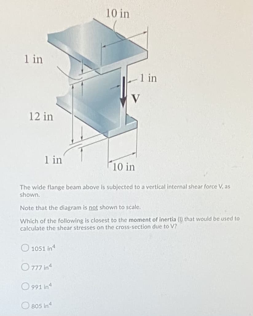 10 in
1 in
1 in
V
12 in
1 in
10 in
The wide flange beam above is subjected to a vertical internal shear force V, as
shown.
Note that the diagram is not shown to scale.
Which of the following is closest to the moment of inertia (I) that would be used to
calculate the shear stresses on the cross-section due to V?
1051 in4
O 777 in4
O 991 in4
805 in4
