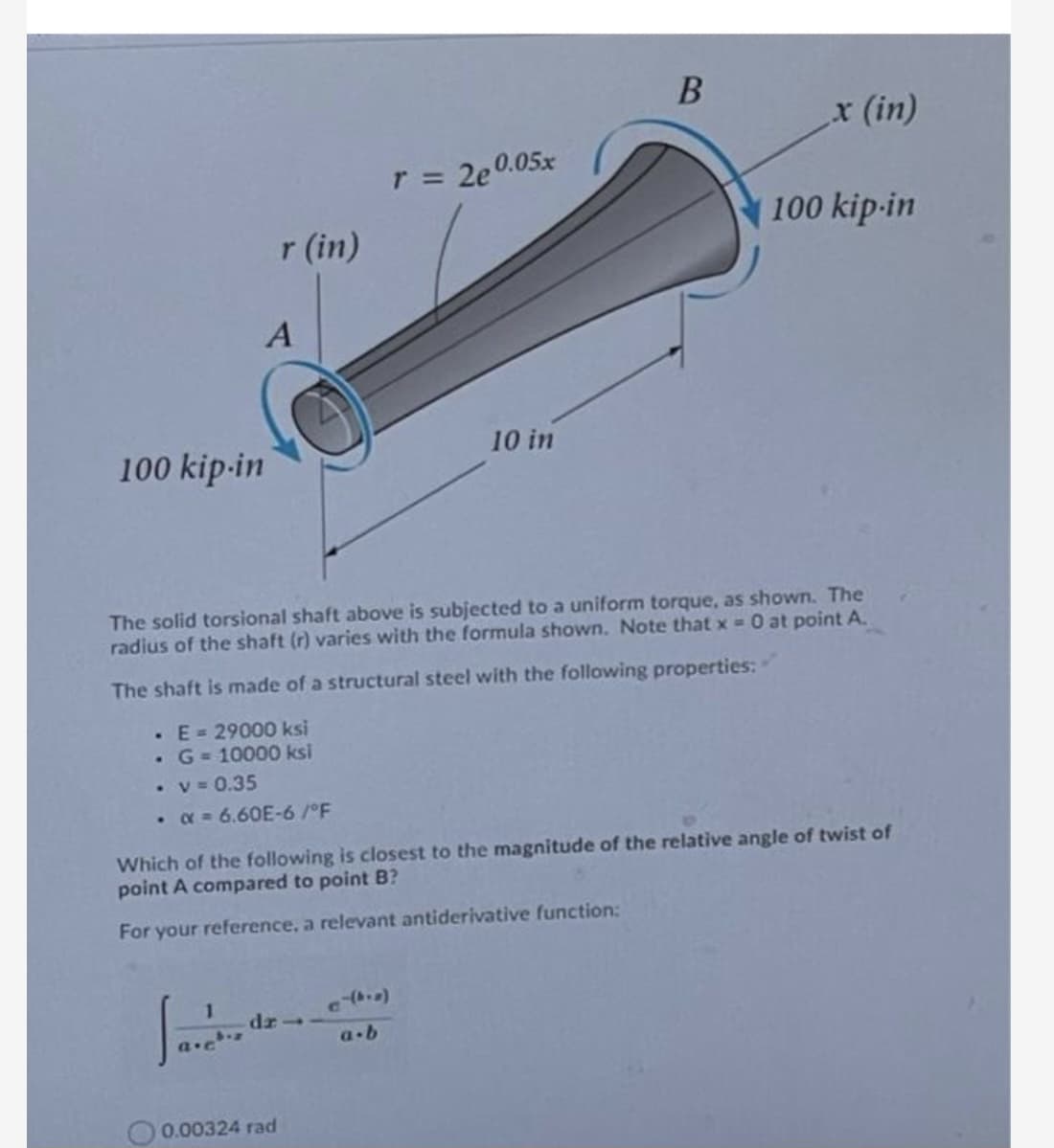 x (in)
r 2e0.05x
100 kip-in
r (in)
A
10 in
100 kip-in
The solid torsional shaft above is subjected to a uniform torque, as shown. The
radius of the shaft (r) varies with the formula shown. Note that x 0 at point A.
The shaft is made of a structural steel with the following properties:
· E= 29000 ksi
•G = 10000 ksi
• v = 0.35
• x = 6.60E-6/°F
Which of the following is closest to the magnitude of the relative angle of twist of
point A compared to point B?
For your reference, a relevant antiderivative function:
1
a-b
0.00324 rad
