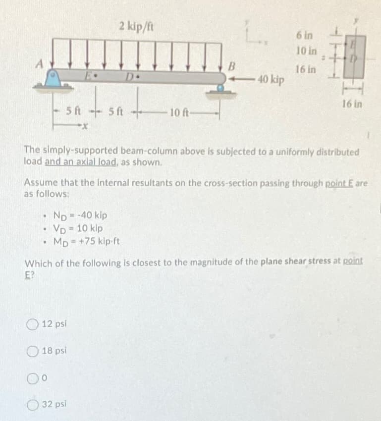 2 kip/ft
6 in
10 in
B.
40 kip
16 in
D+
16 in
10 ft
+ ys ys
The simply-supported beam-column above is sublected to a uniformly distributed
load and an axlal load, as shown.
Assume that the Internal resultants on the cross-section passing through point E are
as follows:
= -40 kip
ND=
VD 10 klp
• Mp = +75 kip-ft
%3D
Which of the following is closest to the magnitude of the plane shear stress at point
E?
12 psi
18 psi
32 psi
