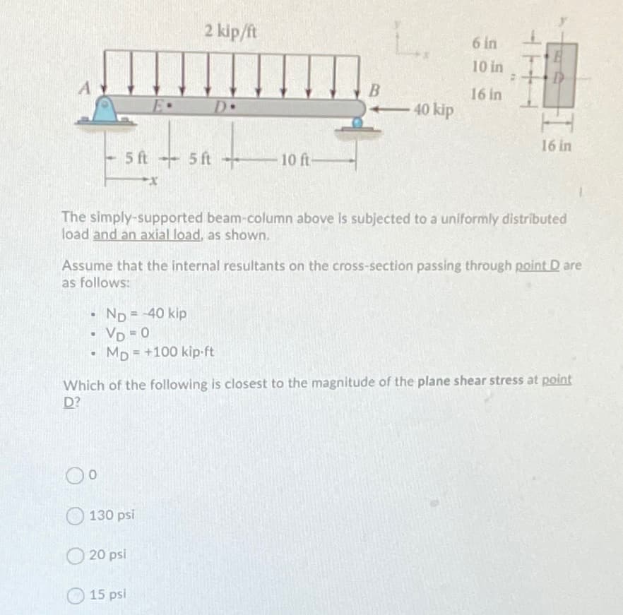 2 kip/ft
6 in
10 in
B
16 in
E•
D•
D
40 kip
16 in
5 ft
5 ft
10 ft-
The simply-supported beam-column above Is subjected to a uniformly distributed
load and an axial load, as shown.
Assume that the internal resultants on the cross-section passing through point D are
as follows:
ND=40 kip
VD = 0
MD = +100 kip-ft
Which of the following is closest to the magnitude of the plane shear stress at point
D?
O 130 psi
20 psi
15 psi
