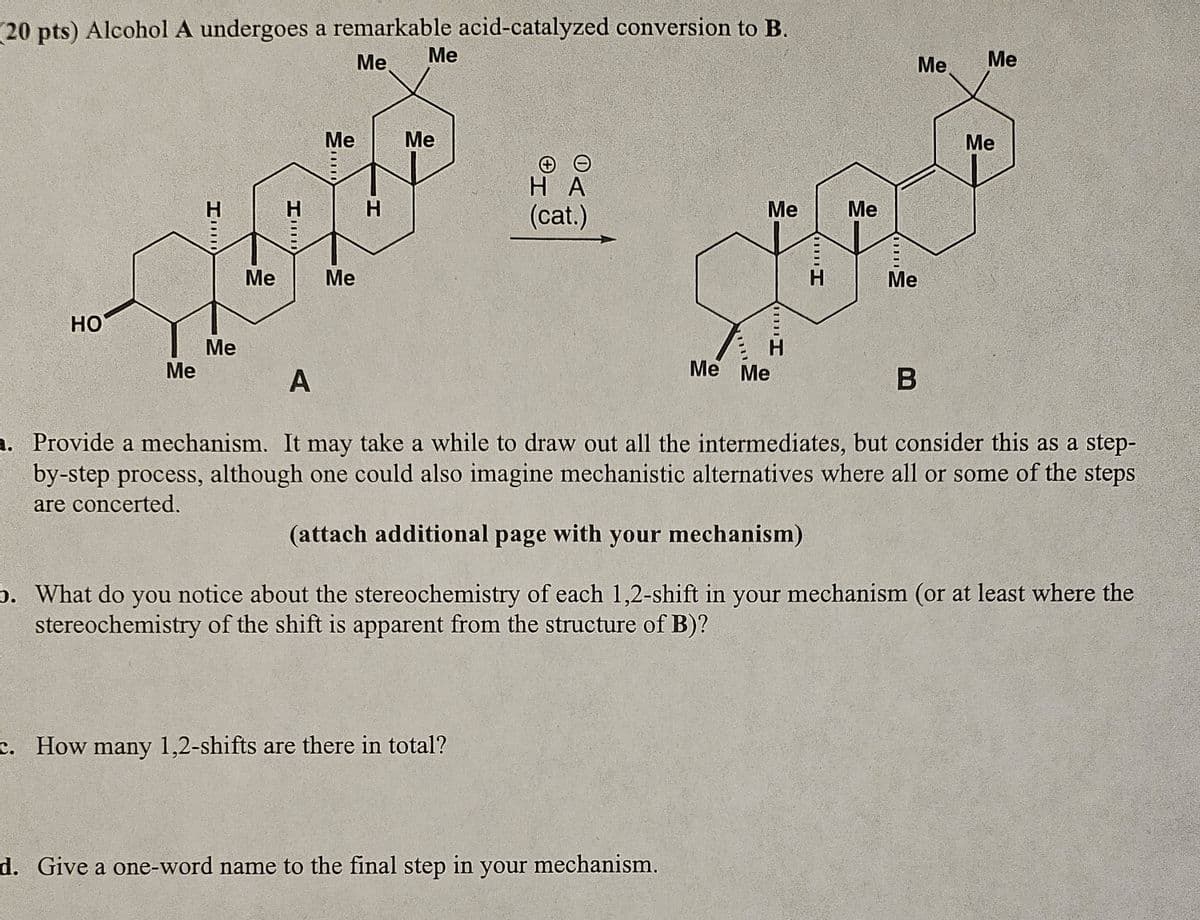 (20 pts) Alcohol A undergoes a remarkable acid-catalyzed conversion to B.
Me
Me
Me
HO
Me
I
Me
S
Me
Me
+
HA
H
H
(cat.)
Me
Me
Me
Me
A
Hmm
Hmm
Me Me
11111
Me
B
Me
Me
a. Provide a mechanism. It may take a while to draw out all the intermediates, but consider this as a step-
by-step process, although one could also imagine mechanistic alternatives where all or some of the steps
are concerted.
(attach additional page with your mechanism)
b. What do you notice about the stereochemistry of each 1,2-shift in your mechanism (or at least where the
stereochemistry of the shift is apparent from the structure of B)?
c. How many 1,2-shifts are there in total?
d. Give a one-word name to the final step in your mechanism.