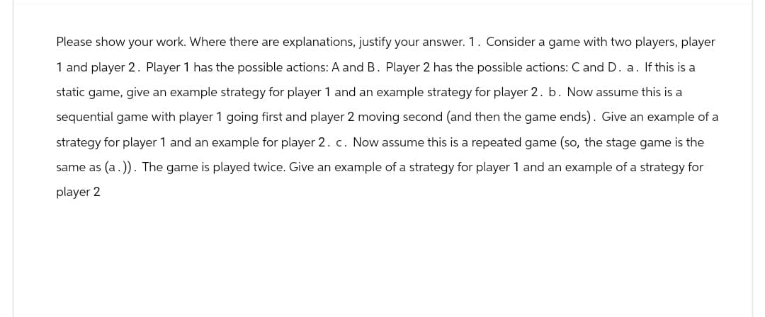 Please show your work. Where there are explanations, justify your answer. 1. Consider a game with two players, player
1 and player 2. Player 1 has the possible actions: A and B. Player 2 has the possible actions: C and D. a. If this is a
static game, give an example strategy for player 1 and an example strategy for player 2. b. Now assume this is a
sequential game with player 1 going first and player 2 moving second (and then the game ends). Give an example of a
strategy for player 1 and an example for player 2. c. Now assume this is a repeated game (so, the stage game is the
same as (a.)). The game is played twice. Give an example of a strategy for player 1 and an example of a strategy for
player 2