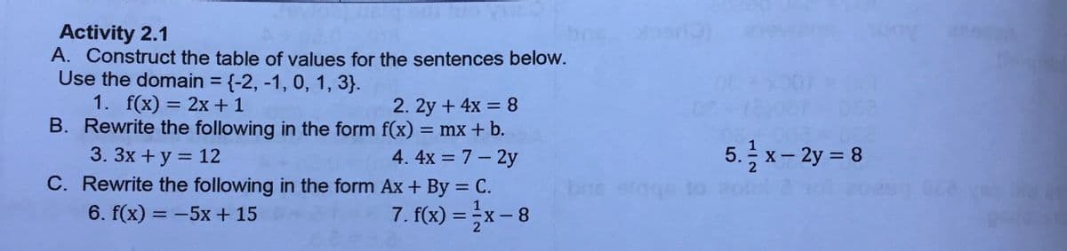 Activity 2.1
A. Construct the table of values for the sentences below.
Use the domain = {-2, -1, 0, 1, 3}.
1. f(x) = 2x +1
B. Rewrite the following in the form f(x) = mx+ b.
3. 3x + y = 12
C. Rewrite the following in the form Ax + By = C.
6. f(x) = -5x + 15
%3D
2. 2y + 4x = 8
%3D
4. 4x = 7 – 2y
5. 글 x-2y =D8
%3D
bos elggs
%3D
7. f(x) = x- 8
%3D
